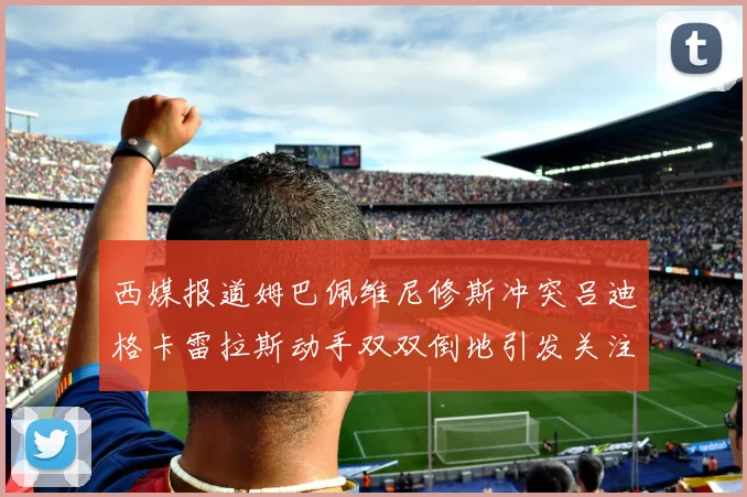 西媒报道姆巴佩维尼修斯冲突吕迪格卡雷拉斯动手双双倒地引发关注