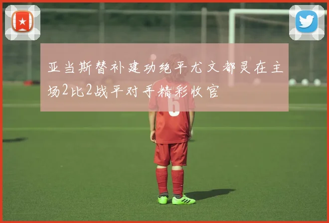 亚当斯替补建功绝平尤文都灵在主场2比2战平对手精彩收官
