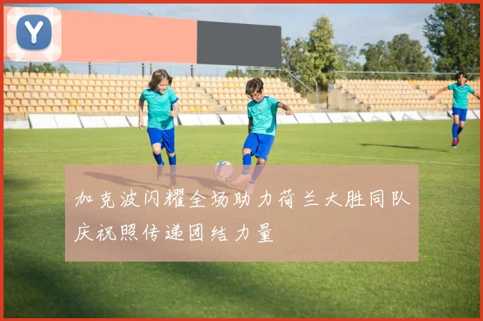 加克波闪耀全场助力荷兰大胜同队庆祝照传递团结力量