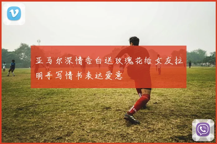 亚马尔深情告白送玫瑰花给女友拉明手写情书表达爱意