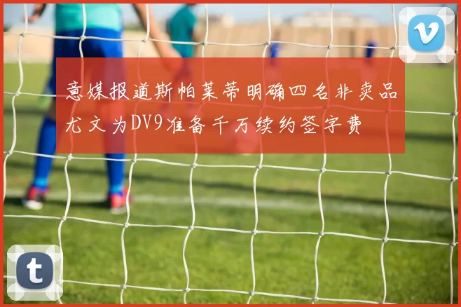 意媒报道斯帕莱蒂明确四名非卖品尤文为DV9准备千万续约签字费