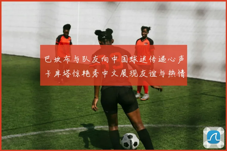 巴坎布与队友向中国球迷传递心声卡库塔惊艳秀中文展现友谊与热情
