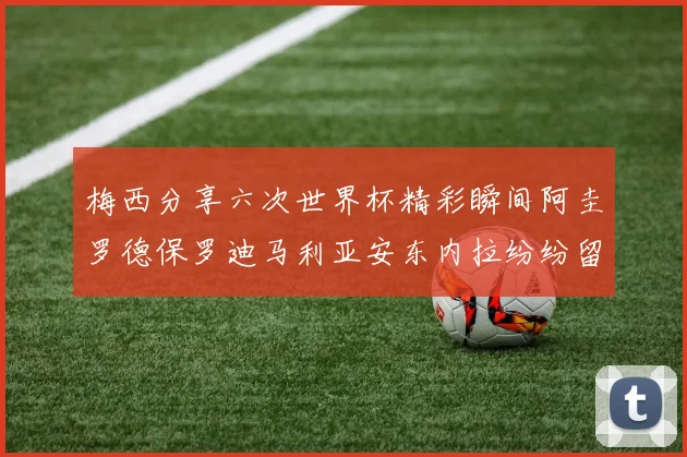 梅西分享六次世界杯精彩瞬间阿圭罗德保罗迪马利亚安东内拉纷纷留言互动