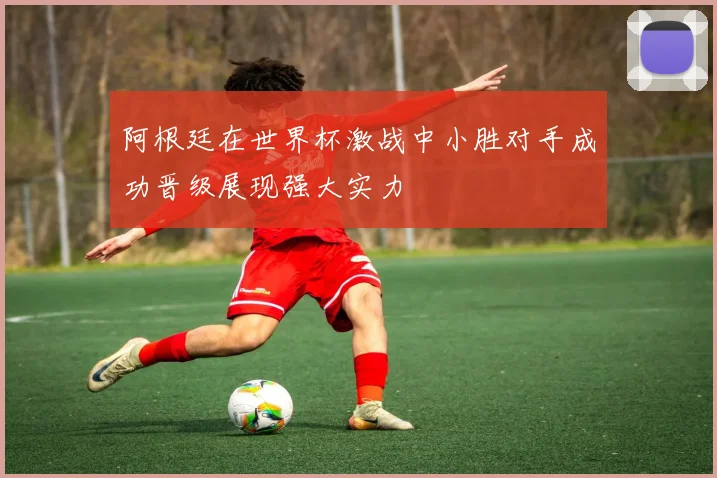 阿根廷在世界杯激战中小胜对手成功晋级展现强大实力