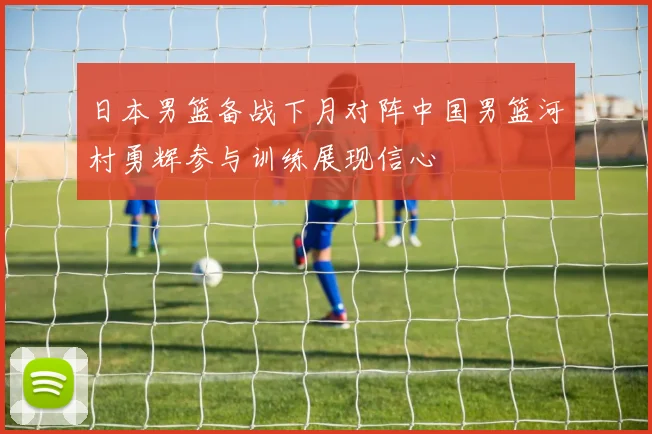 日本男篮备战下月对阵中国男篮河村勇辉参与训练展现信心