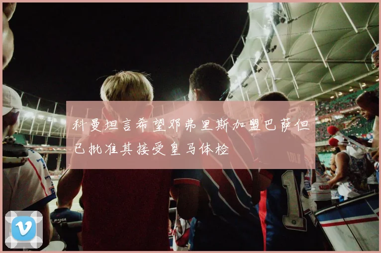 科曼坦言希望邓弗里斯加盟巴萨但已批准其接受皇马体检